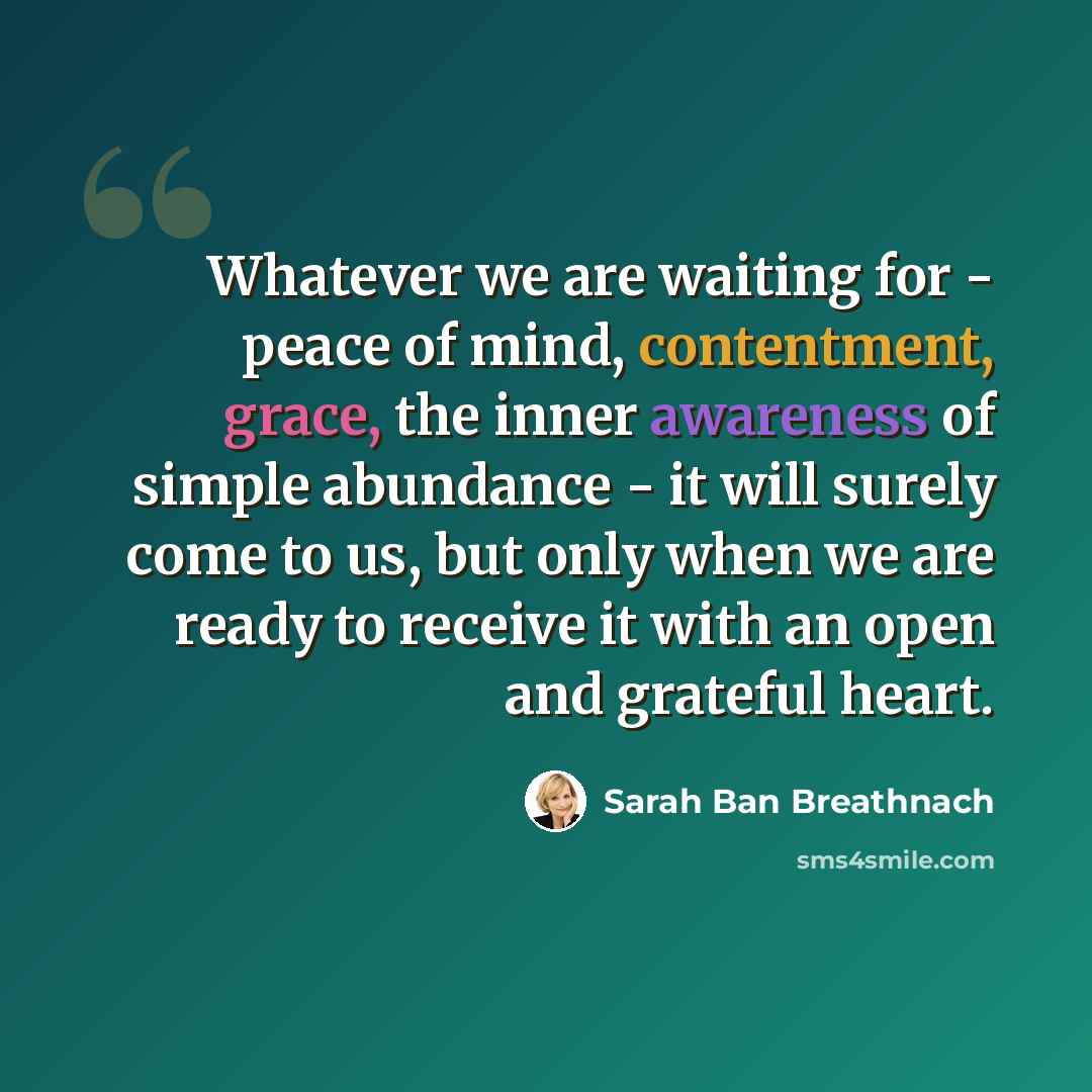 “Whatever we are waiting for - peace of mind, contentment, grace, the inner awareness of simple abundance - it will surely come to us, but only when we are ready to receive it with an open and grateful heart.” quote by Sarah Ban Breathnach