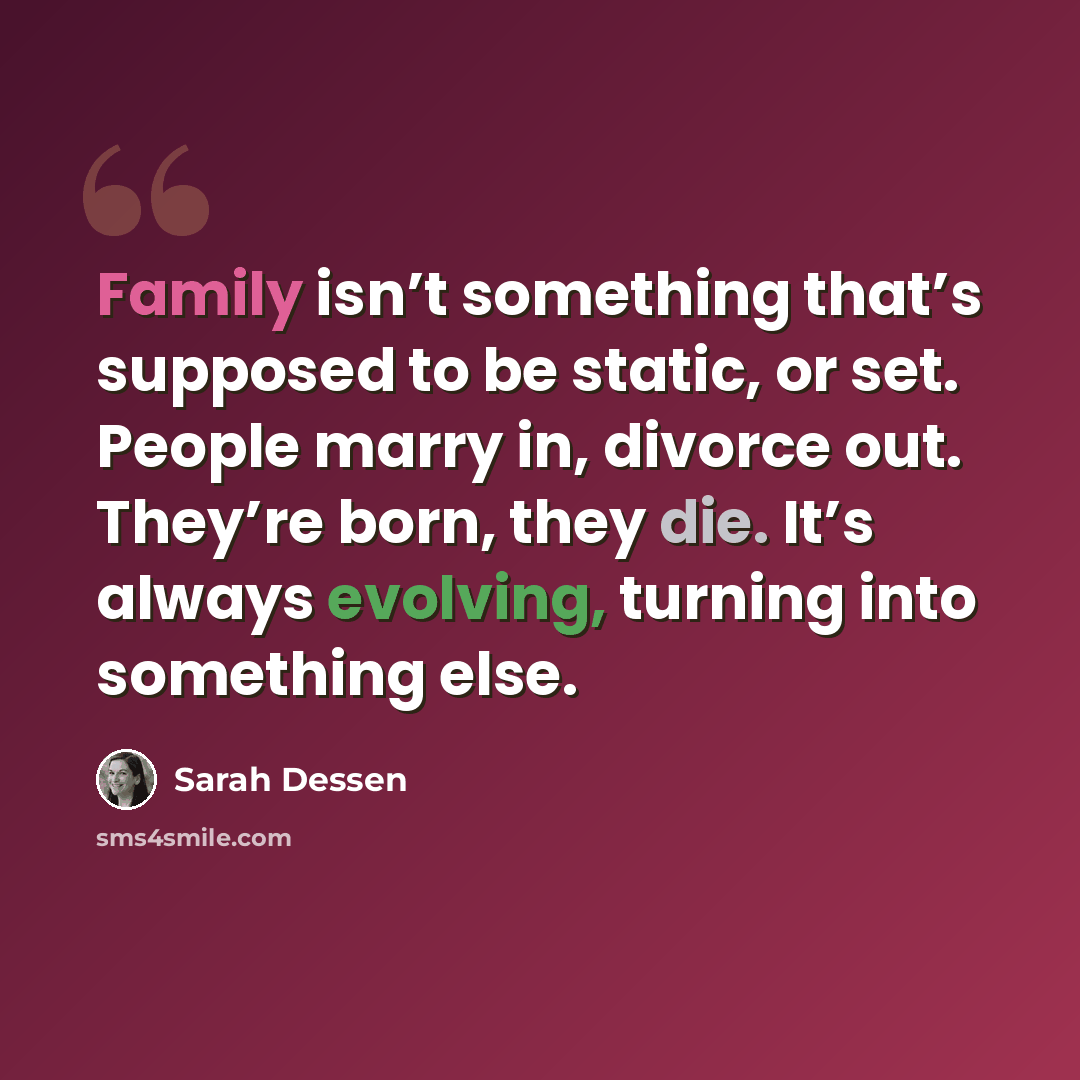 “Family isn’t something that’s supposed to be static, or set. People marry in, divorce out. They’re born, they die. It’s always evolving, turning into something else.” quote by Sarah Dessen
