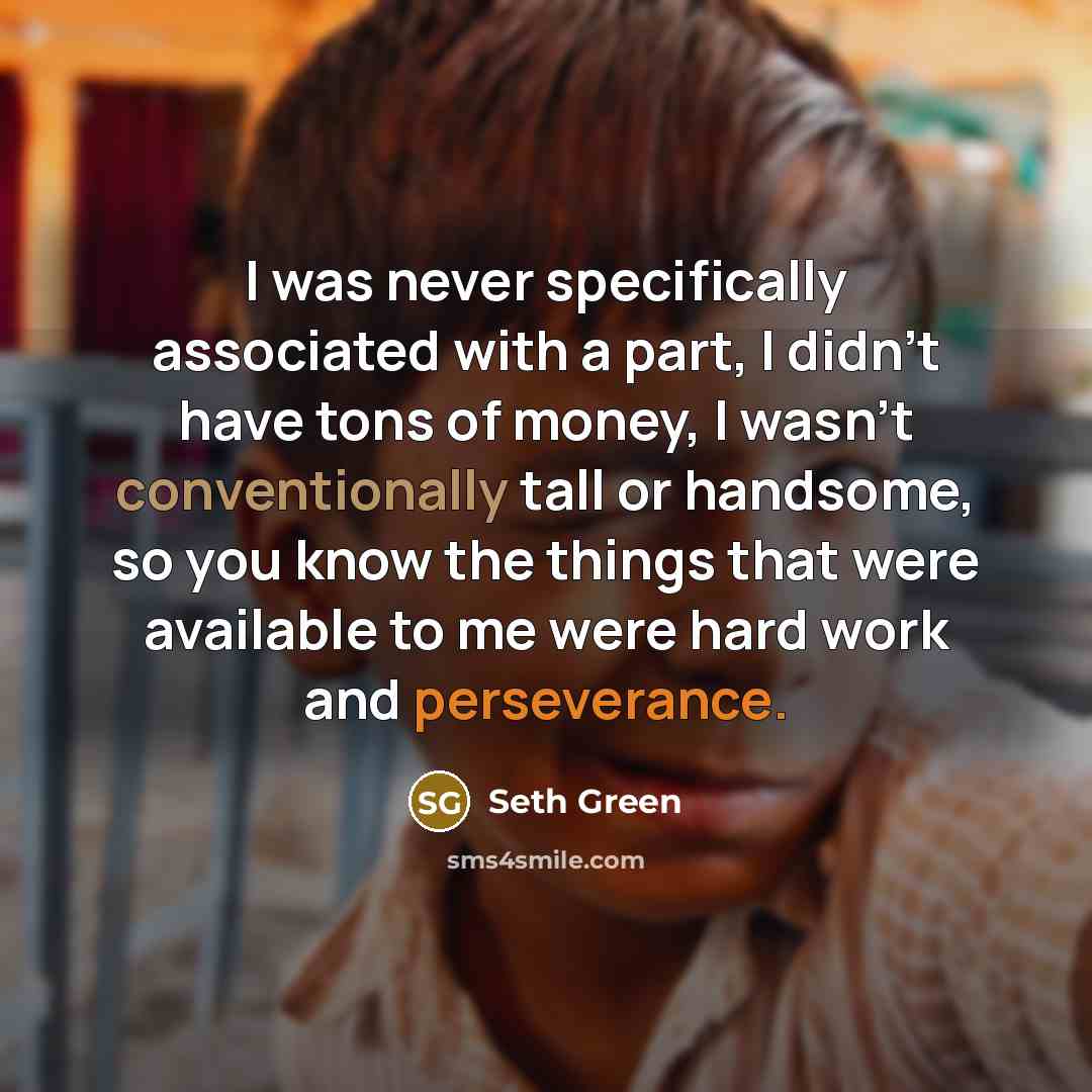 “I was never specifically associated with a part, I didn't have tons of money, I wasn't conventionally tall or handsome, so you know the things that were available to me were hard work and perseverance.” quote by Seth Green