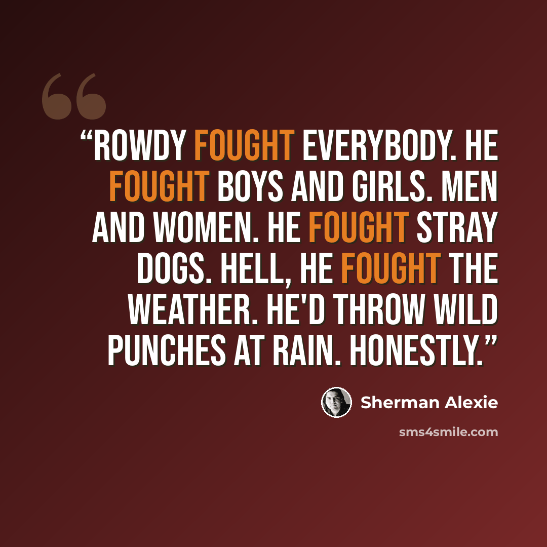 “Rowdy fought everybody. He fought boys and girls. Men and women. He fought stray dogs. Hell, he fought the weather. He'd throw wild punches at rain. Honestly.” quote by Sherman Alexie