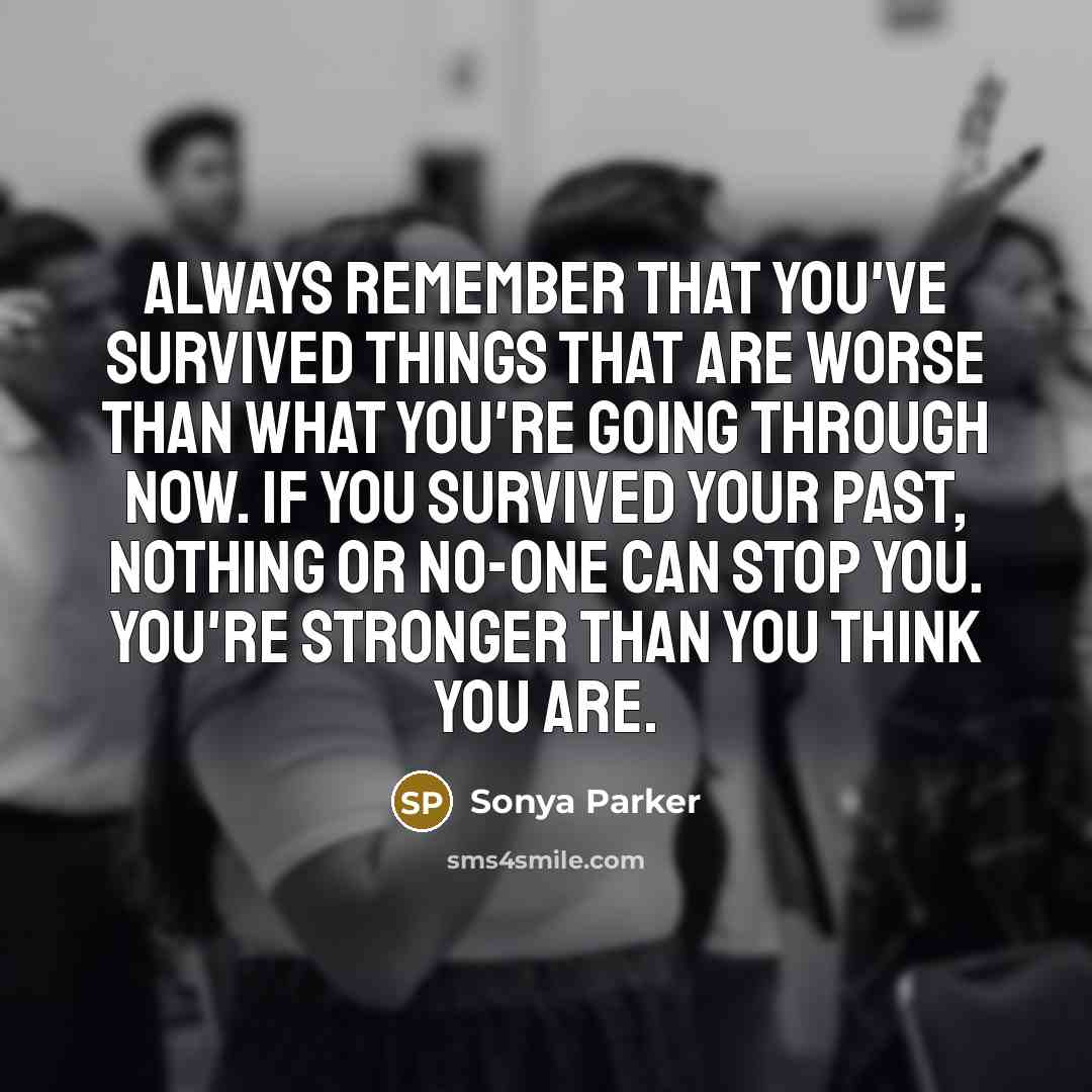 “Always remember that you've survived things that are worse than what you're going through now. If you survived your past, nothing or no-one can stop you. You're stronger than you think you are.” quote by Sonya Parker