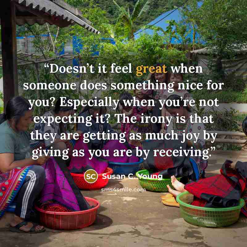 “Doesn’t it feel great when someone does something nice for you? Especially when you’re not expecting it? The irony is that they are getting as much joy by giving as you are by receiving.” quote by Susan C. Young