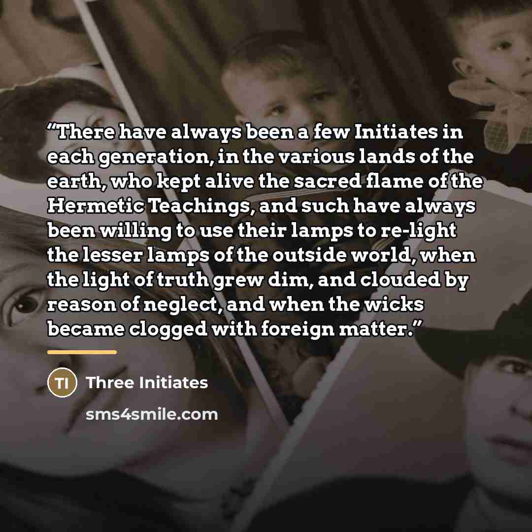 “There have always been a few Initiates in each generation, in the various lands of the earth, who kept alive the sacred flame of the Hermetic Teachings, and such have always been willing to use their lamps to re-light the lesser lamps of the outside world, when the light of truth grew dim, and…” quote by Three Initiates