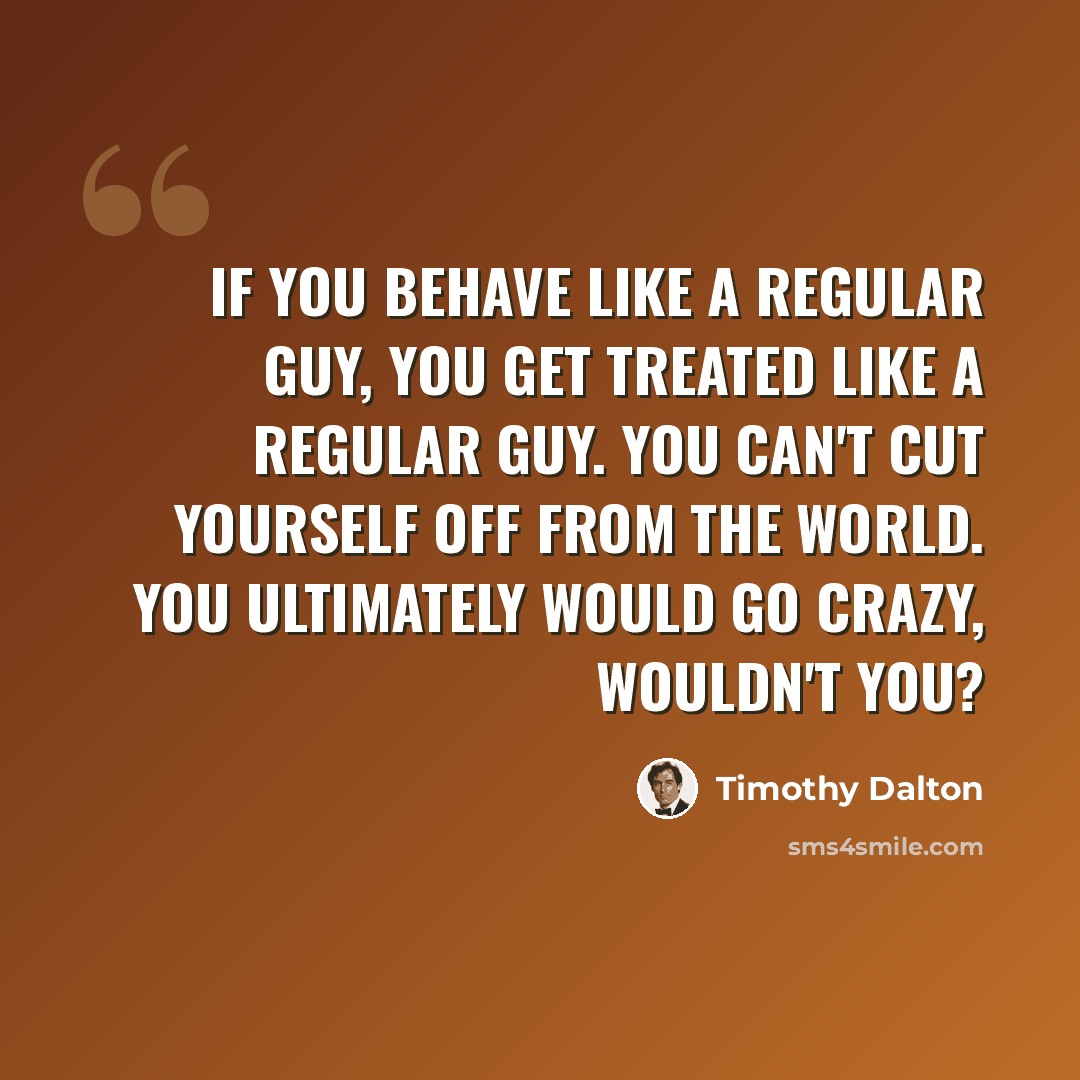 “If you behave like a regular guy, you get treated like a regular guy. You can't cut yourself off from the world. You ultimately would go crazy, wouldn't you?” quote by Timothy Dalton