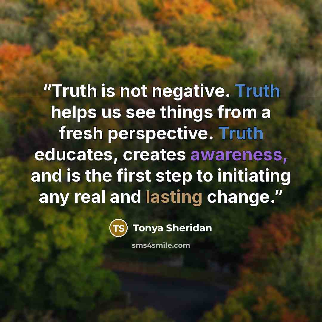 “Truth is not negative. Truth helps us see things from a fresh perspective. Truth educates, creates awareness, and is the first step to initiating any real and lasting change.” quote by Tonya Sheridan