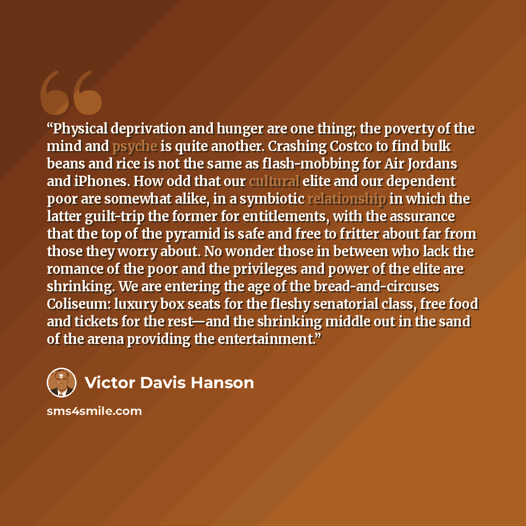 “Physical deprivation and hunger are one thing; the poverty of the mind and psyche is quite another. Crashing Costco to find bulk beans and rice is not the same as flash-mobbing for Air Jordans and iPhones. How odd that our cultural elite and our dependent poor are somewhat alike, in a symbiotic…” quote by Victor Davis Hanson