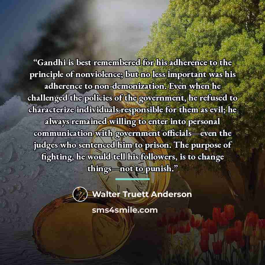 “Gandhi is best remembered for his adherence to the principle of nonviolence; but no less important was his adherence to non-demonization. Even when he challenged the policies of the government, he refused to characterize individuals responsible for them as evil; he always remained willing to enter…” quote by Walter Truett Anderson