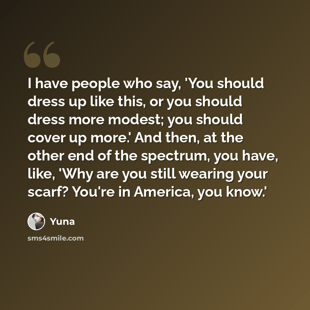 “I have people who say, 'You should dress up like this, or you should dress more modest; you should cover up more.' And then, at the other end of the spectrum, you have, like, 'Why are you still wearing your scarf? You're in America, you know.'” quote by Yuna