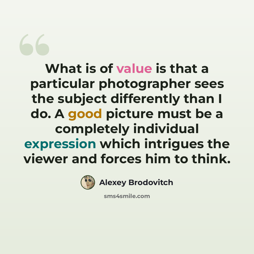 “What is of value is that a particular photographer sees the subject differently than I do. A good picture must be a completely individual expression which intrigues the viewer and forces him to think.” quote by Alexey Brodovitch