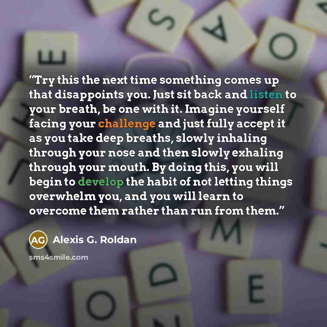 “Try this the next time something comes up that disappoints you. Just sit back and listen to your breath, be one with it. Imagine yourself facing your challenge and just fully accept it as you take deep breaths, slowly inhaling through your nose and then slowly exhaling through your mouth. By doing…” quote by Alexis G. Roldan