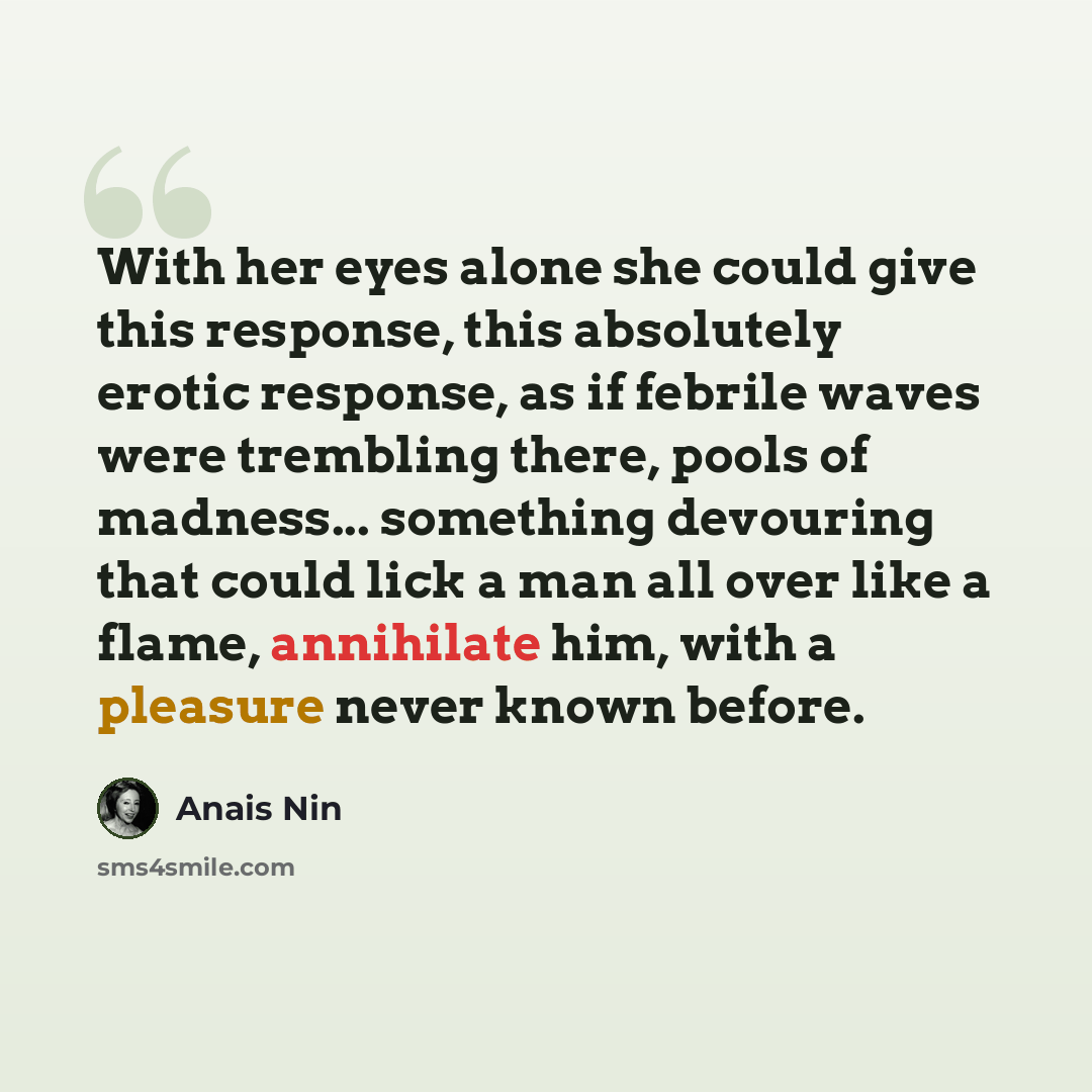 “With her eyes alone she could give this response, this absolutely erotic response, as if febrile waves were trembling there, pools of madness... something devouring that could lick a man all over like a flame, annihilate him, with a pleasure never known before.” quote by Anais Nin