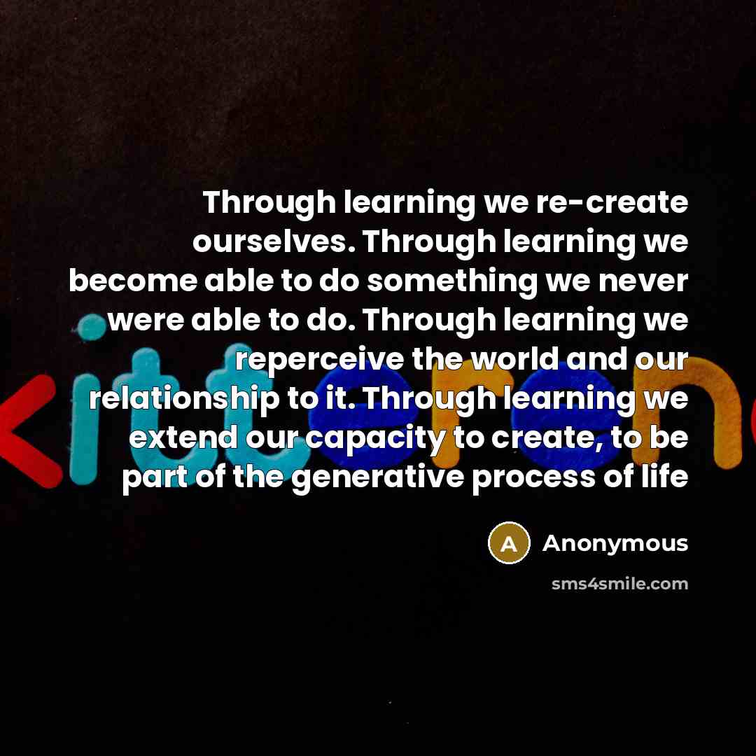 “Through learning we re-create ourselves. Through learning we become able to do something we never were able to do. Through learning we reperceive the world and our relationship to it. Through learning we extend our capacity to create, to be part of the generative process of life” quote by Anonymous