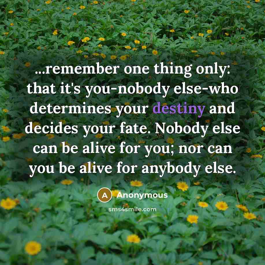 “...remember one thing only: that it's you-nobody else-who determines your destiny and decides your fate. Nobody else can be alive for you; nor can you be alive for anybody else.” quote by Anonymous