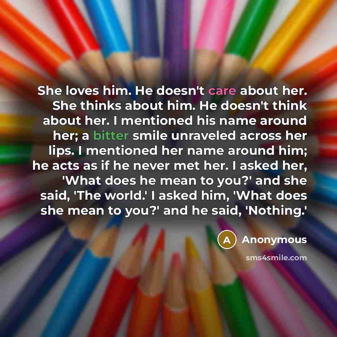 “She loves him. He doesn't care about her. She thinks about him. He doesn't think about her. I mentioned his name around her; a bitter smile unraveled across her lips. I mentioned her name around him; he acts as if he never met her. I asked her, 'What does he mean to you?' and she said, 'The…” quote by Anonymous