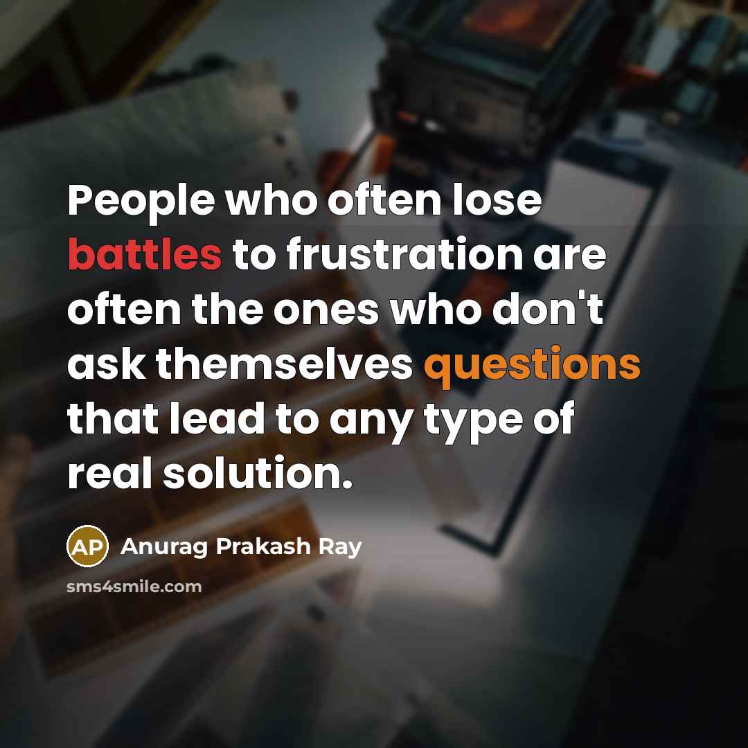 “People who often lose battles to frustration are often the ones who don't ask themselves questions that lead to any type of real solution.” quote by Anurag Prakash Ray