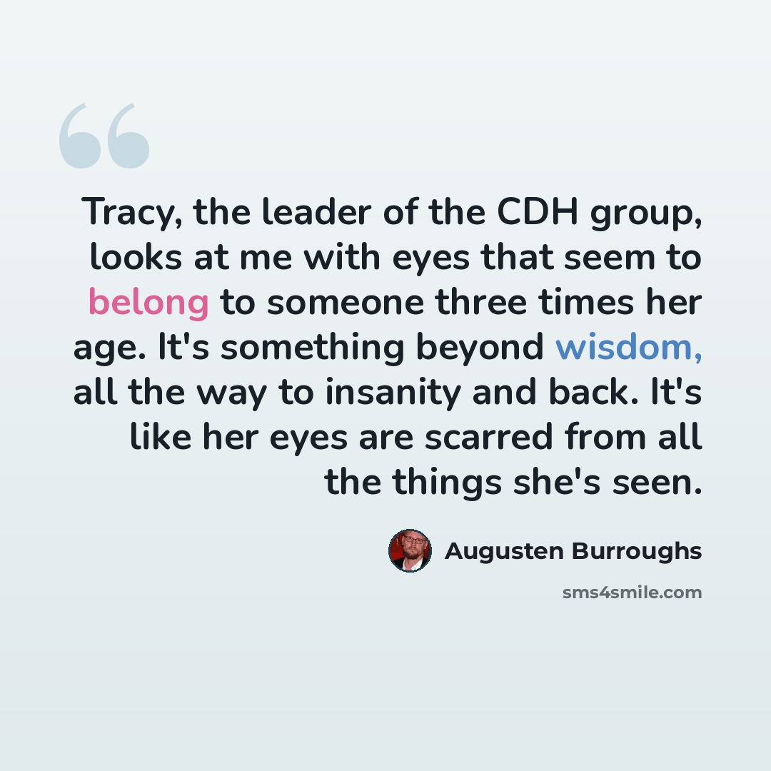 “Tracy, the leader of the CDH group, looks at me with eyes that seem to belong to someone three times her age. It's something beyond wisdom, all the way to insanity and back. It's like her eyes are scarred from all the things she's seen.” quote by Augusten Burroughs