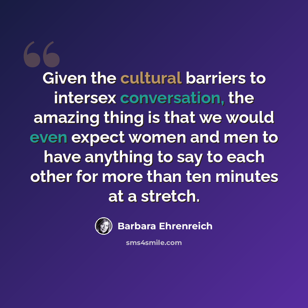 “Given the cultural barriers to intersex conversation, the amazing thing is that we would even expect women and men to have anything to say to each other for more than ten minutes at a stretch.” quote by Barbara Ehrenreich