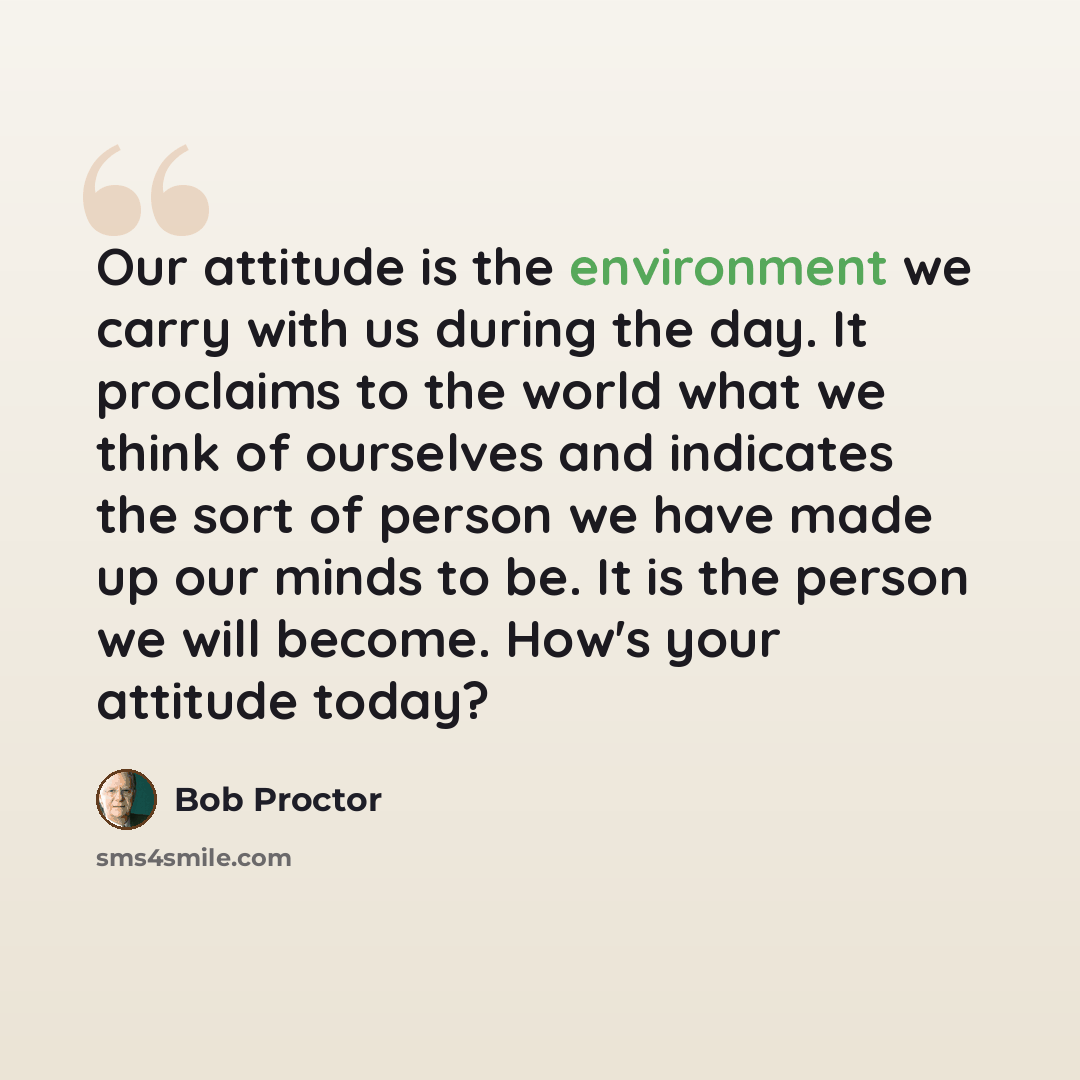 “Our attitude is the environment we carry with us during the day. It proclaims to the world what we think of ourselves and indicates the sort of person we have made up our minds to be. It is the person we will become. How's your attitude today?” quote by Bob Proctor