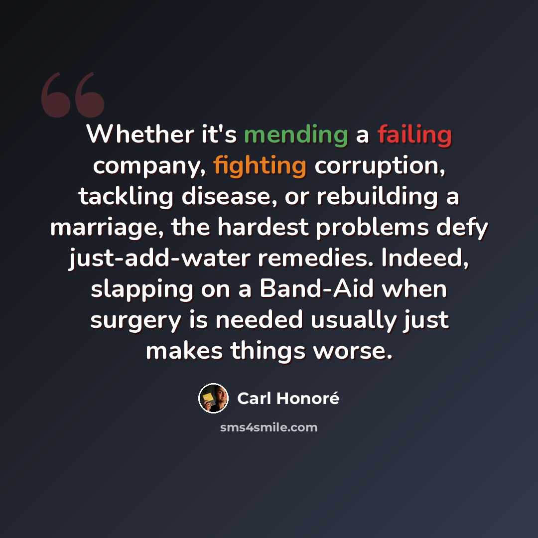 “Whether it's mending a failing company, fighting corruption, tackling disease, or rebuilding a marriage, the hardest problems defy just-add-water remedies. Indeed, slapping on a Band-Aid when surgery is needed usually just makes things worse.” quote by Carl Honore