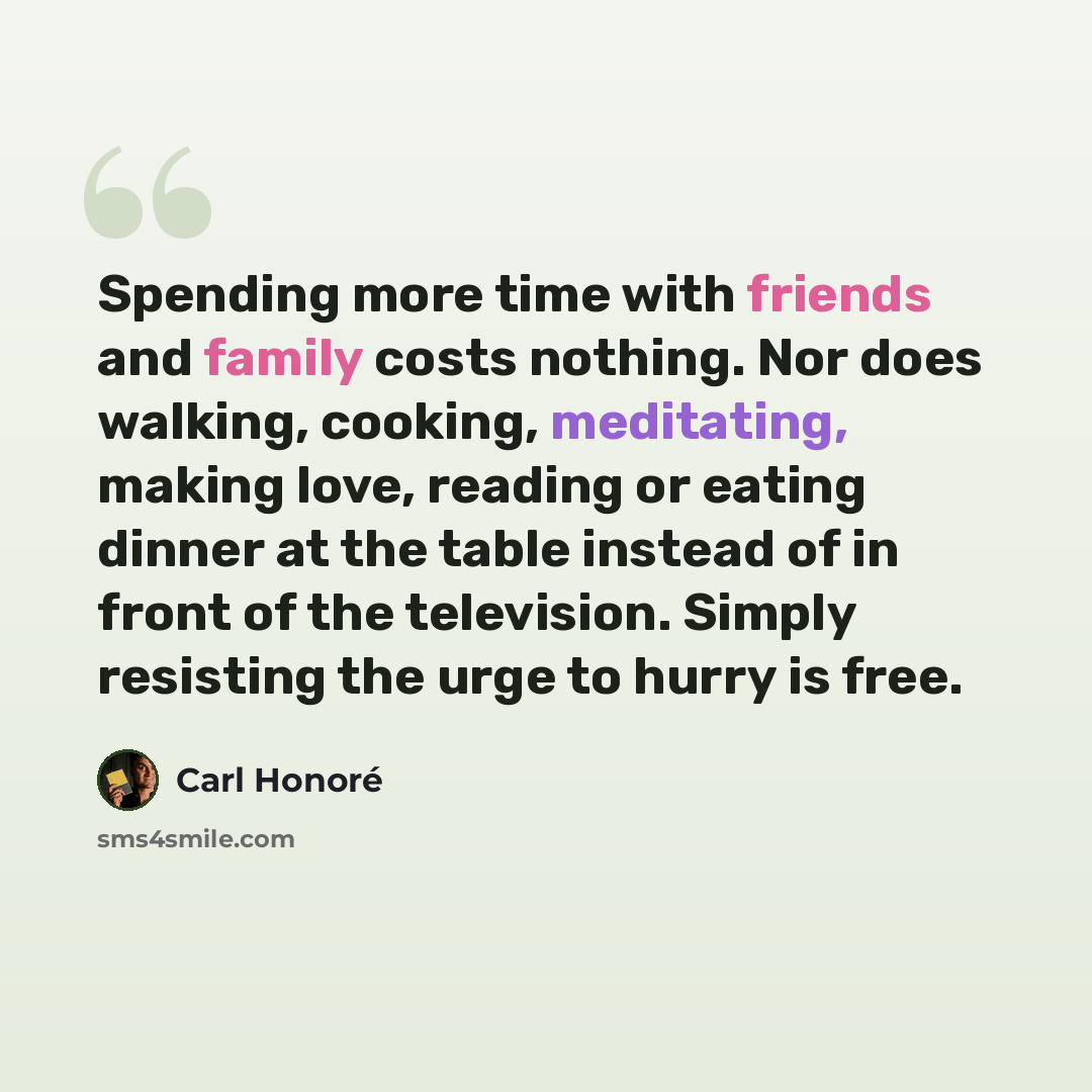 “Spending more time with friends and family costs nothing. Nor does walking, cooking, meditating, making love, reading or eating dinner at the table instead of in front of the television. Simply resisting the urge to hurry is free.” quote by Carl Honore