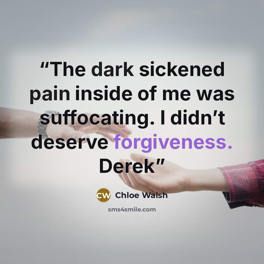 “The dark sickened pain inside of me was suffocating. I didn’t deserve forgiveness. Derek” quote by Chloe Walsh