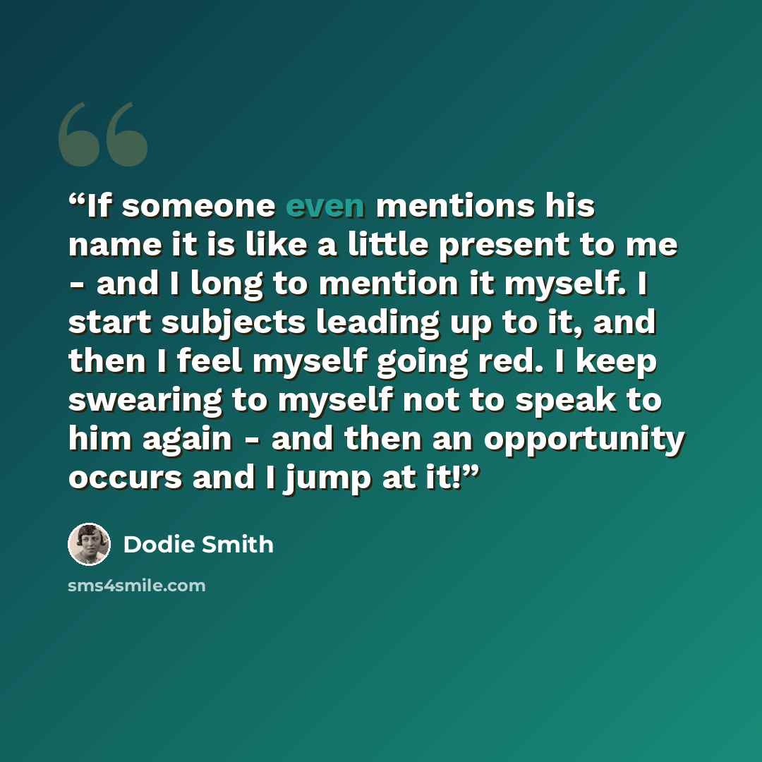 “If someone even mentions his name it is like a little present to me - and I long to mention it myself. I start subjects leading up to it, and then I feel myself going red. I keep swearing to myself not to speak to him again - and then an opportunity occurs and I jump at it!” quote by Dodie Smith