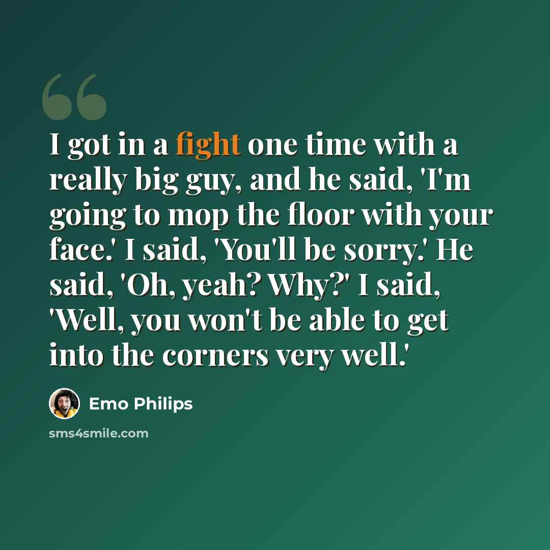 “I got in a fight one time with a really big guy, and he said, 'I'm going to mop the floor with your face.' I said, 'You'll be sorry.' He said, 'Oh, yeah? Why?' I said, 'Well, you won't be able to get into the corners very well.'” quote by Emo Philips