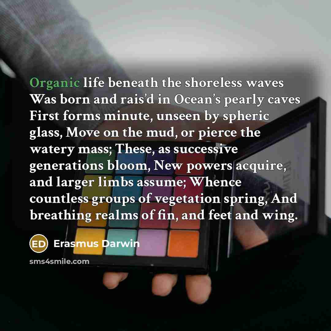 “Organic life beneath the shoreless waves Was born and rais’d in Ocean’s pearly caves First forms minute, unseen by spheric glass, Move on the mud, or pierce the watery mass; These, as successive generations bloom, New powers acquire, and larger limbs assume; Whence countless groups of vegetation…” quote by Erasmus Darwin