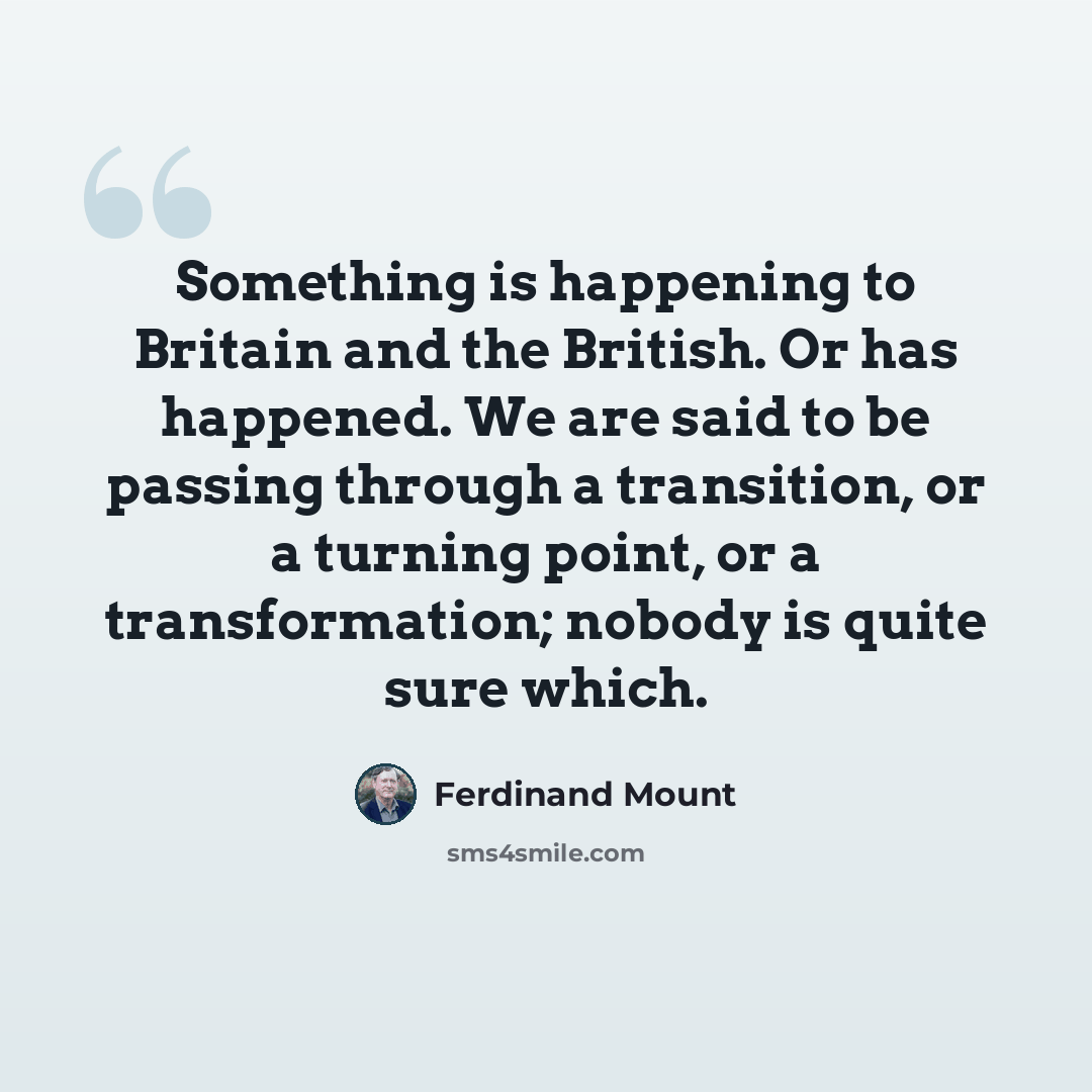 “Something is happening to Britain and the British. Or has happened. We are said to be passing through a transition, or a turning point, or a transformation; nobody is quite sure which.” quote by Ferdinand Mount