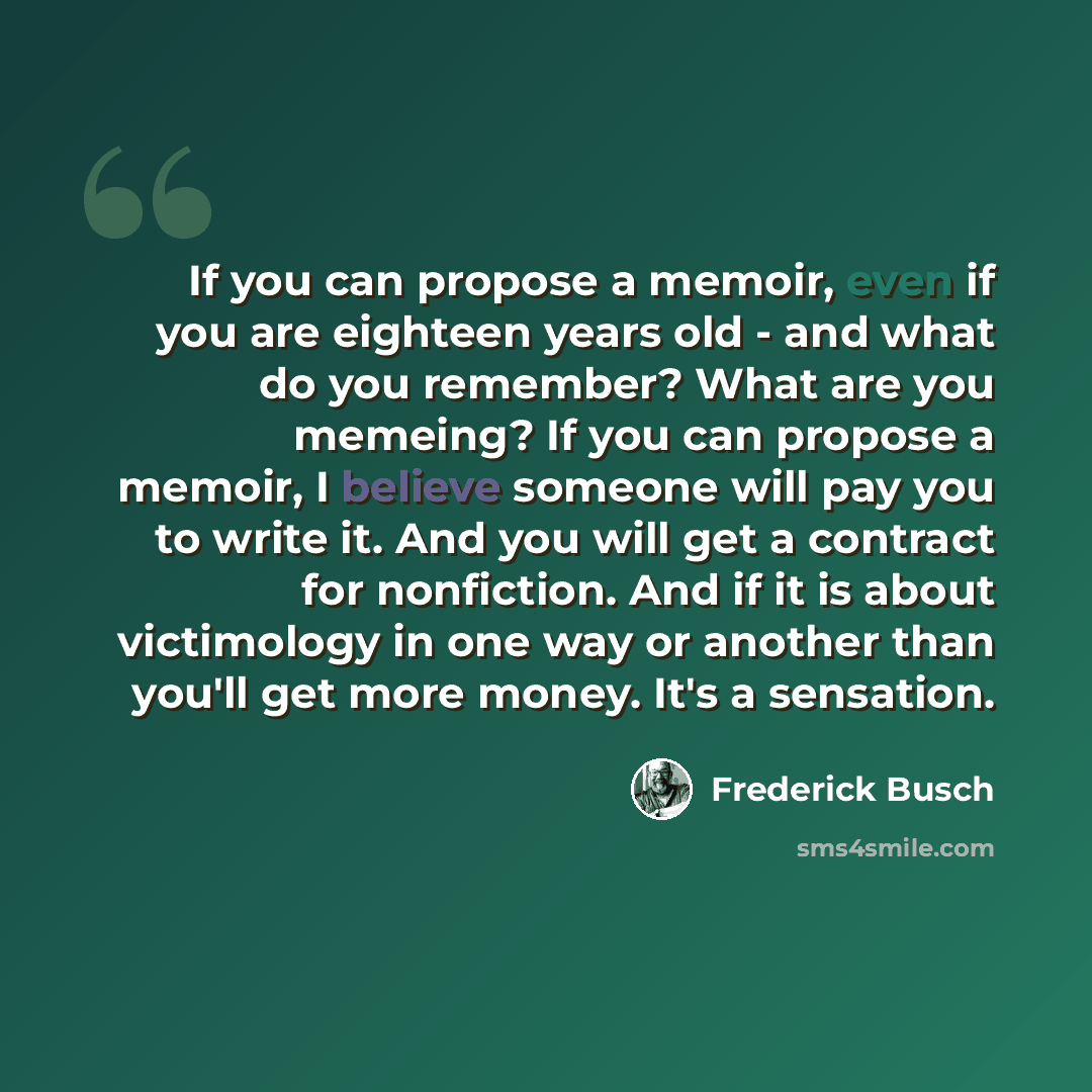 “If you can propose a memoir, even if you are eighteen years old - and what do you remember? What are you memeing? If you can propose a memoir, I believe someone will pay you to write it. And you will get a contract for nonfiction. And if it is about victimology in one way or another than you'll…” quote by Frederick Busch