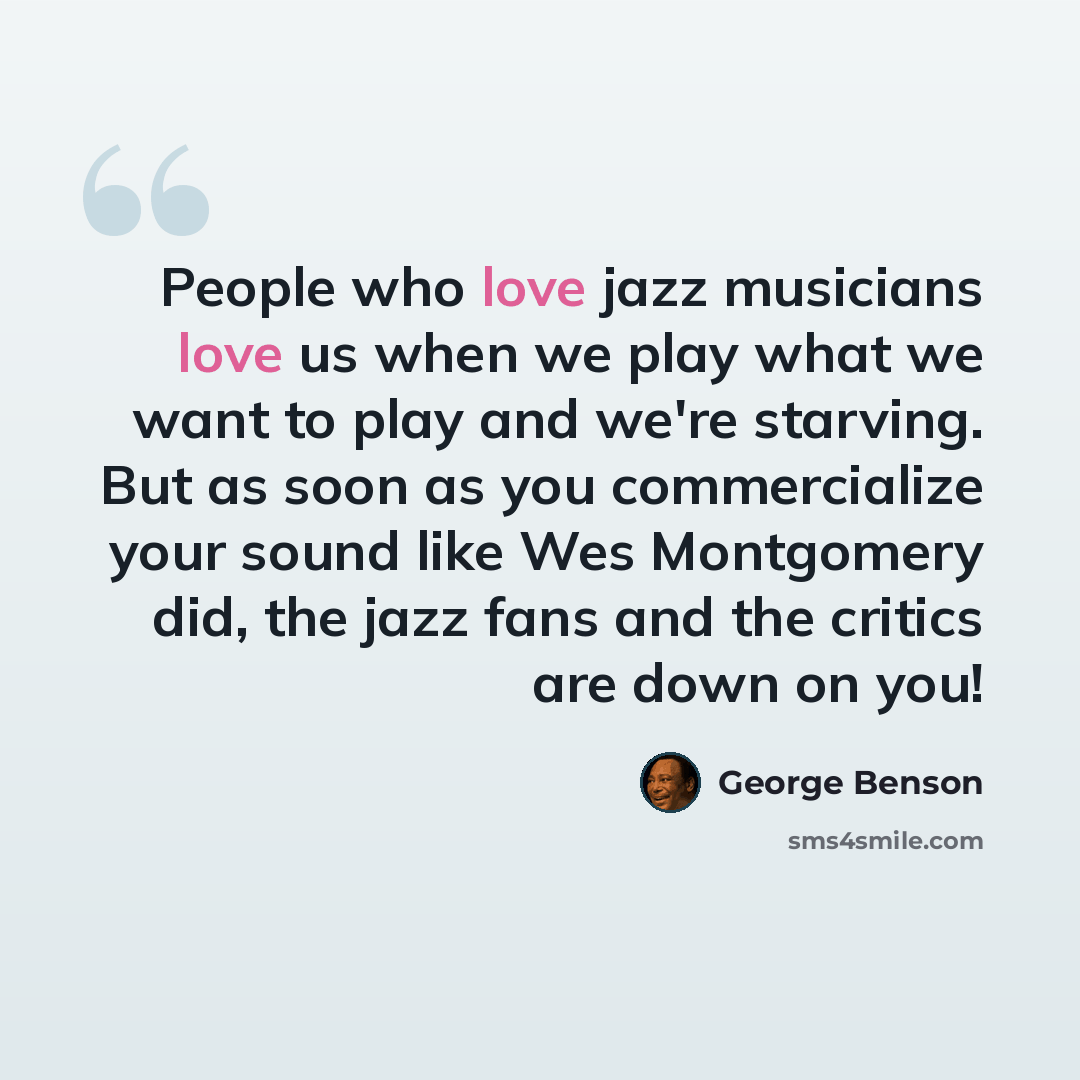 “People who love jazz musicians love us when we play what we want to play and we're starving. But as soon as you commercialize your sound like Wes Montgomery did, the jazz fans and the critics are down on you!” quote by George Benson