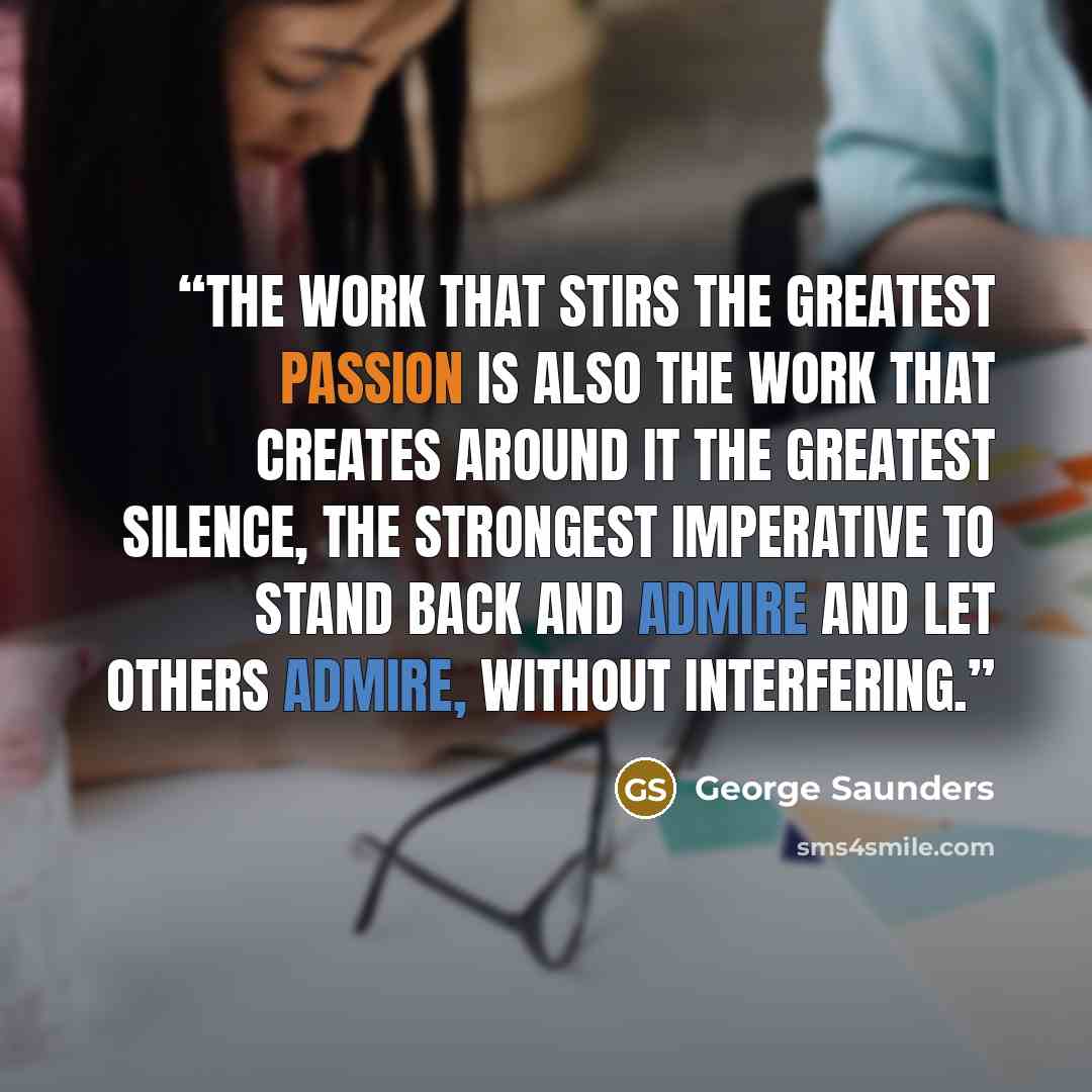 “The work that stirs the greatest passion is also the work that creates around it the greatest silence, the strongest imperative to stand back and admire and let others admire, without interfering.” quote by George Saunders