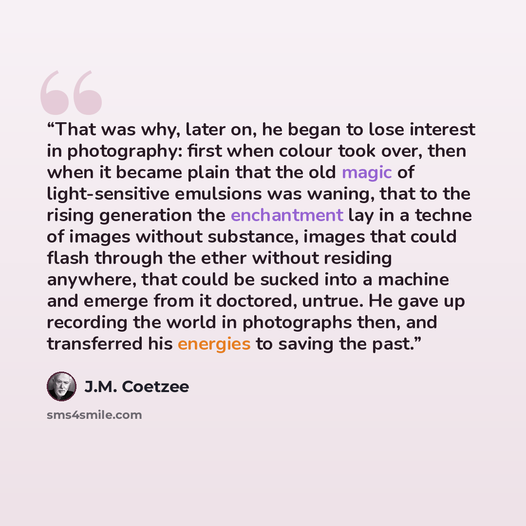 “That was why, later on, he began to lose interest in photography: first when colour took over, then when it became plain that the old magic of light-sensitive emulsions was waning, that to the rising generation the enchantment lay in a techne of images without substance, images that could flash…” quote by J.M. Coetzee