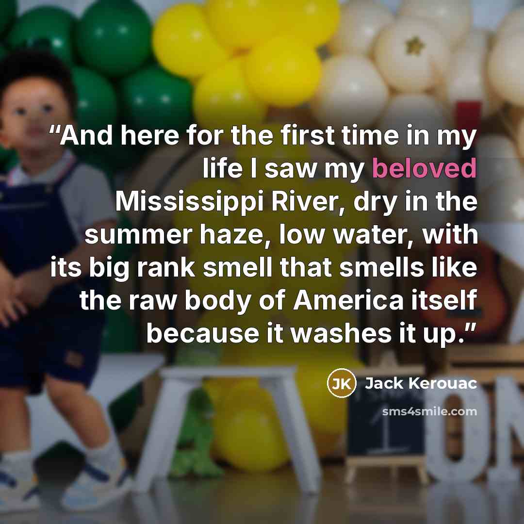“And here for the first time in my life I saw my beloved Mississippi River, dry in the summer haze, low water, with its big rank smell that smells like the raw body of America itself because it washes it up.” quote by Jack Kerouac