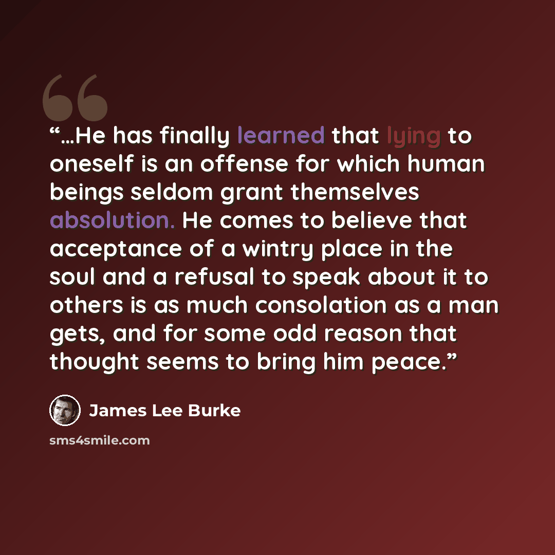 “…He has finally learned that lying to oneself is an offense for which human beings seldom grant themselves absolution. He comes to believe that acceptance of a wintry place in the soul and a refusal to speak about it to others is as much consolation as a man gets, and for some odd reason that…” quote by James Lee Burke