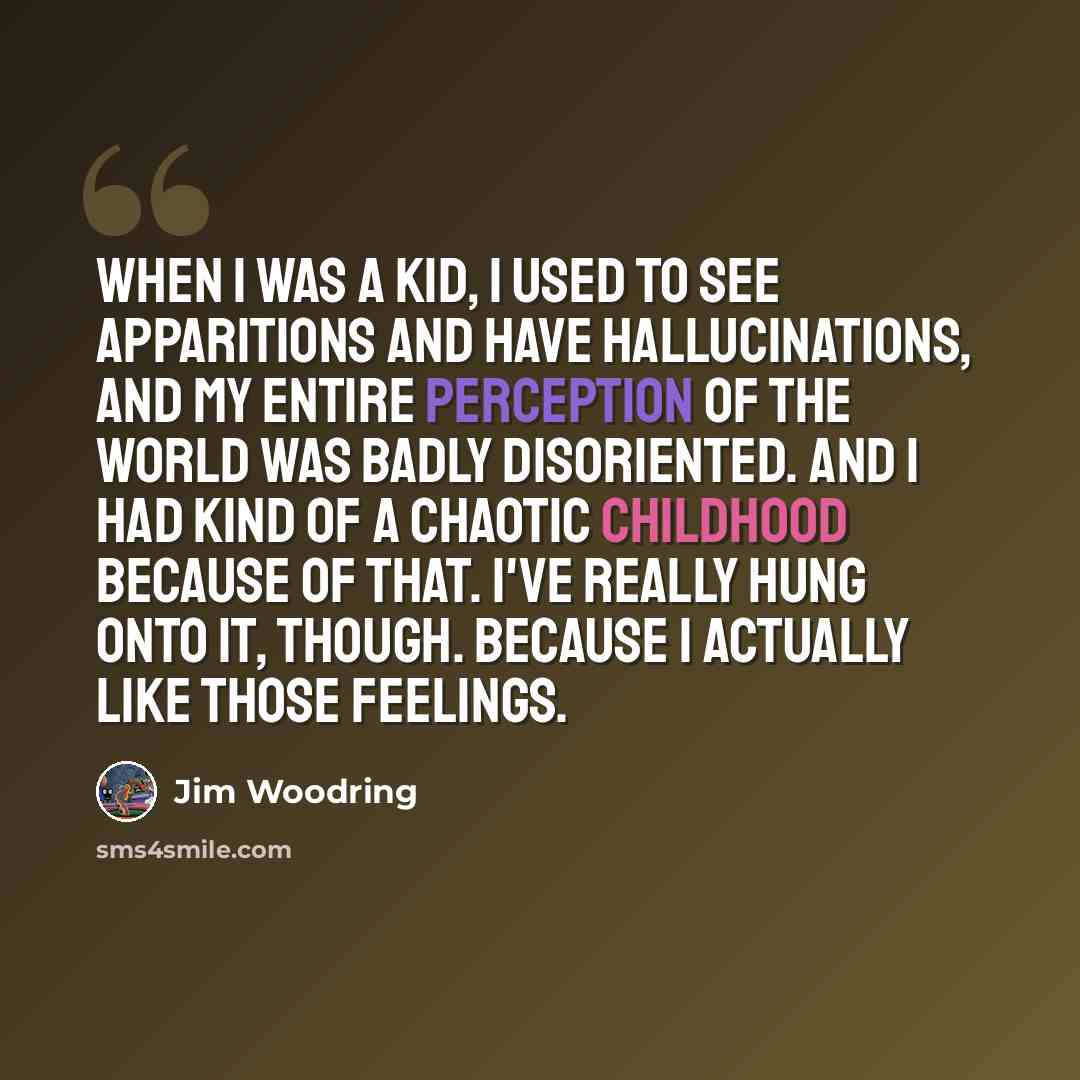 “When I was a kid, I used to see apparitions and have hallucinations, and my entire perception of the world was badly disoriented. And I had kind of a chaotic childhood because of that. I've really hung onto it, though. Because I actually like those feelings.” quote by Jim Woodring