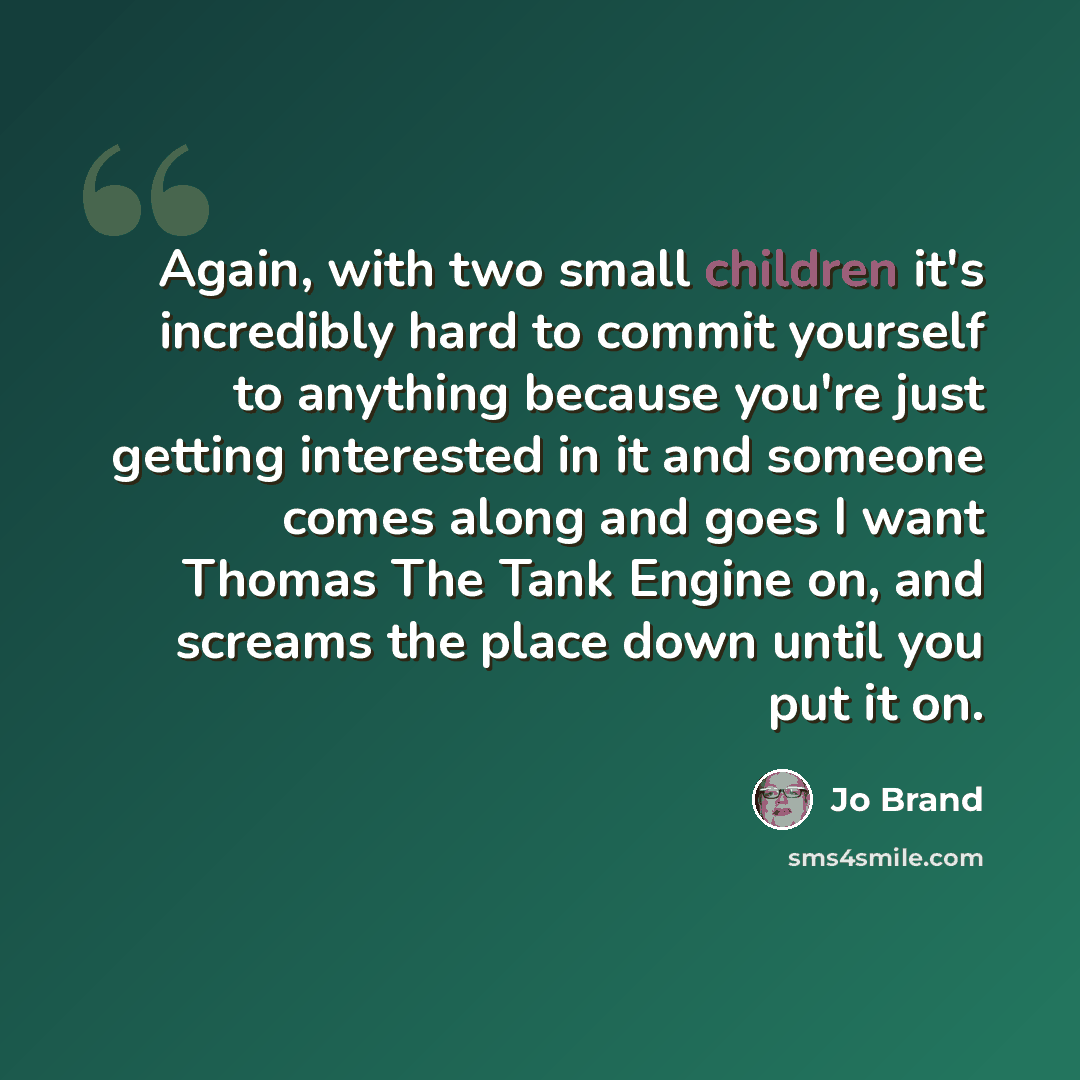 “Again, with two small children it's incredibly hard to commit yourself to anything because you're just getting interested in it and someone comes along and goes I want Thomas The Tank Engine on, and screams the place down until you put it on.” quote by Jo Brand