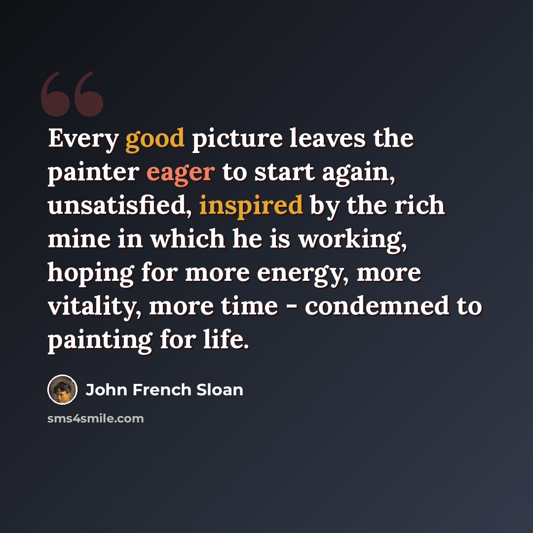“Every good picture leaves the painter eager to start again, unsatisfied, inspired by the rich mine in which he is working, hoping for more energy, more vitality, more time - condemned to painting for life.” quote by John French Sloan