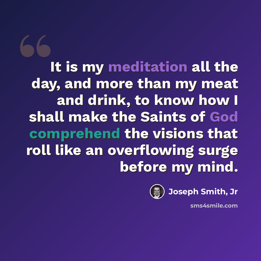 “It is my meditation all the day, and more than my meat and drink, to know how I shall make the Saints of God comprehend the visions that roll like an overflowing surge before my mind.” quote by Joseph Smith, Jr