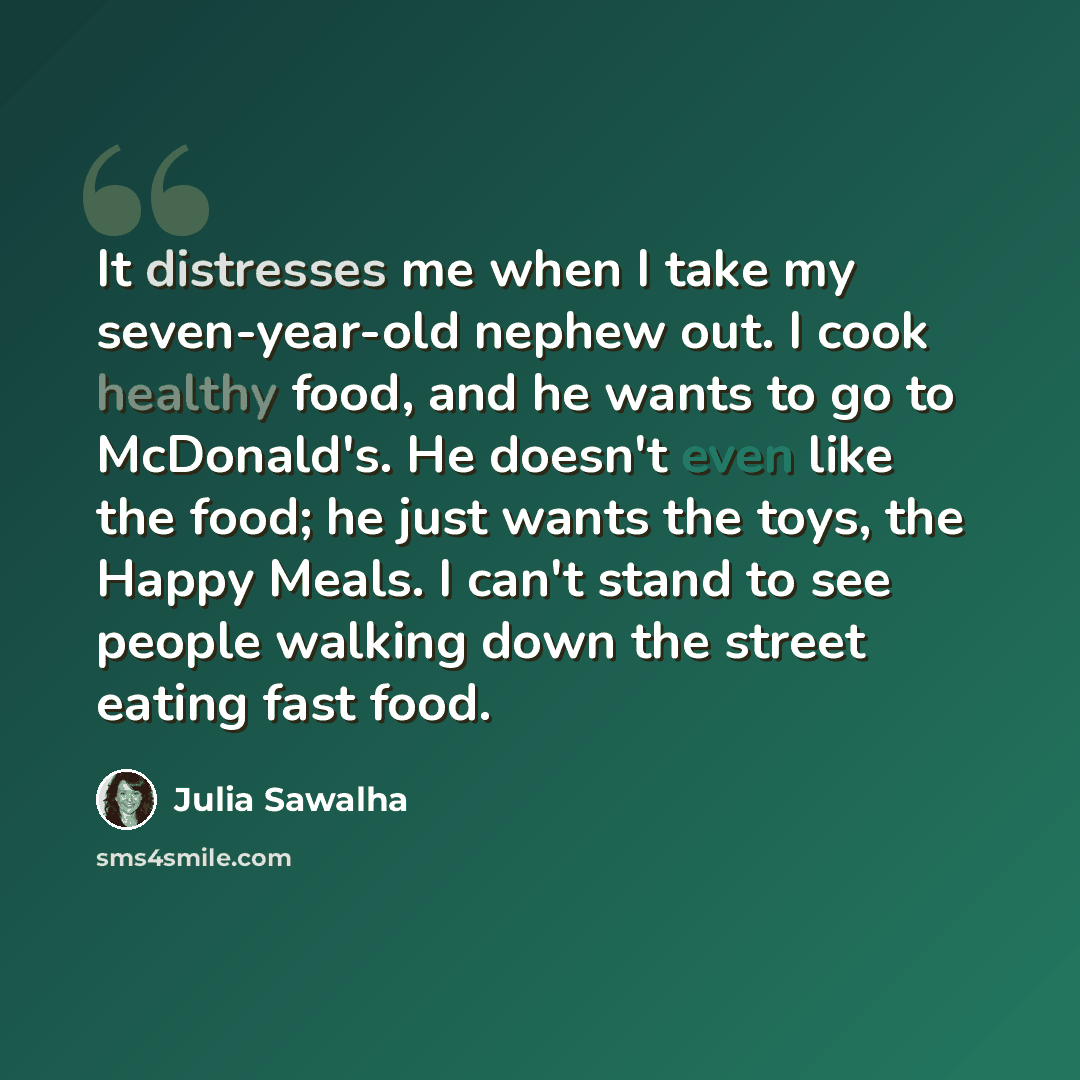 “It distresses me when I take my seven-year-old nephew out. I cook healthy food, and he wants to go to McDonald's. He doesn't even like the food; he just wants the toys, the Happy Meals. I can't stand to see people walking down the street eating fast food.” quote by Julia Sawalha