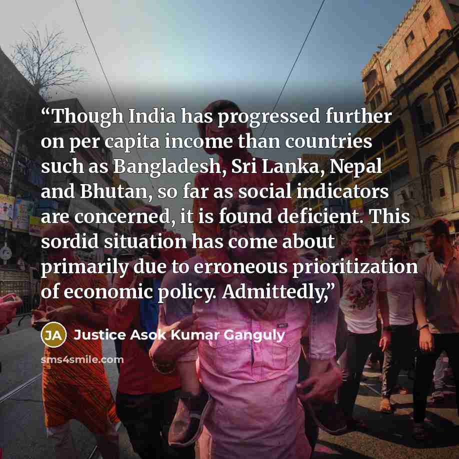 “Though India has progressed further on per capita income than countries such as Bangladesh, Sri Lanka, Nepal and Bhutan, so far as social indicators are concerned, it is found deficient. This sordid situation has come about primarily due to erroneous prioritization of economic policy. Admittedly,” quote by Justice Asok Kumar Ganguly