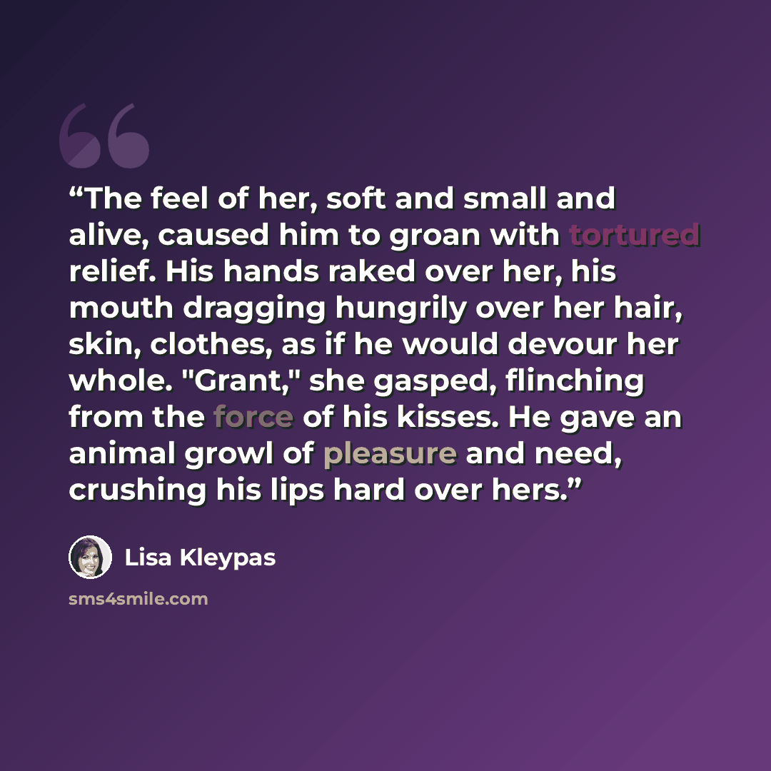 “The feel of her, soft and small and alive, caused him to groan with tortured relief. His hands raked over her, his mouth dragging hungrily over her hair, skin, clothes, as if he would devour her whole. "Grant," she gasped, flinching from the force of his kisses. He gave an animal growl of pleasure…” quote by Lisa Kleypas