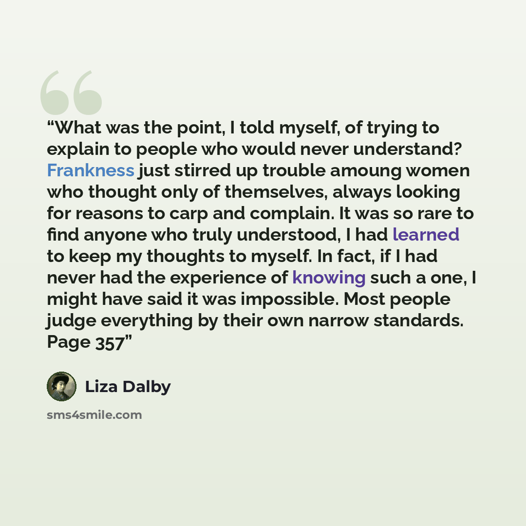 “What was the point, I told myself, of trying to explain to people who would never understand? Frankness just stirred up trouble amoung women who thought only of themselves, always looking for reasons to carp and complain. It was so rare to find anyone who truly understood, I had learned to keep my…” quote by Liza Dalby