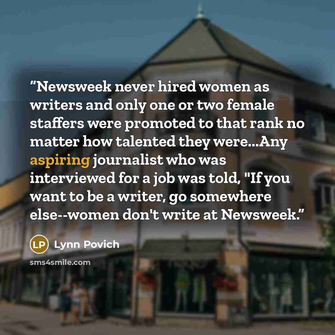 “Newsweek never hired women as writers and only one or two female staffers were promoted to that rank no matter how talented they were...Any aspiring journalist who was interviewed for a job was told, "If you want to be a writer, go somewhere else--women don't write at Newsweek.” quote by Lynn Povich