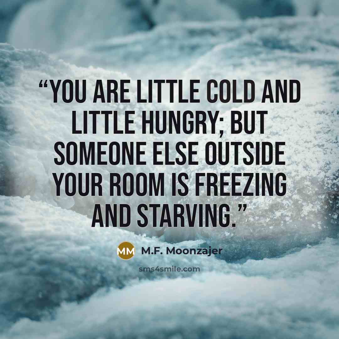 “You are little cold and little hungry; but someone else outside your room is freezing and starving.” quote by M.F. Moonzajer