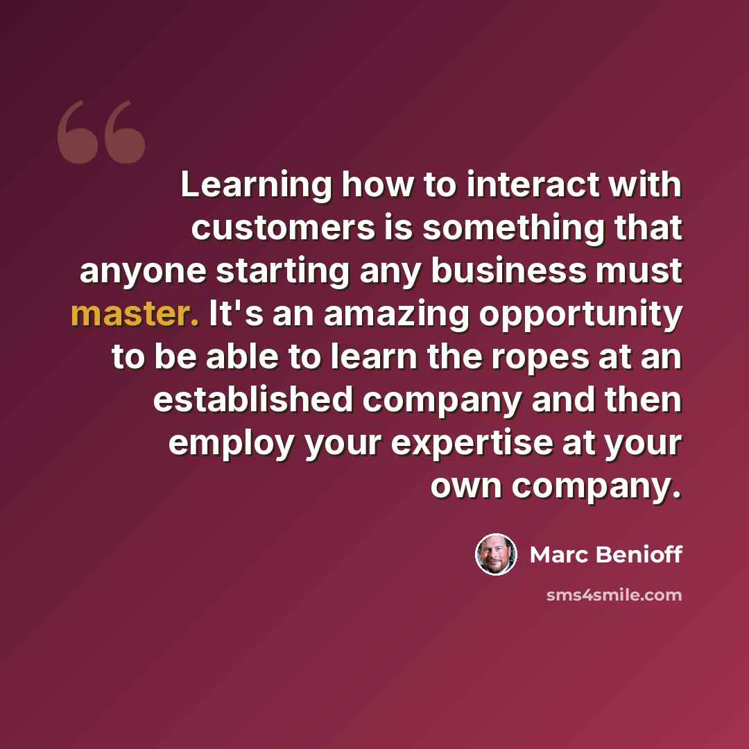 “Learning how to interact with customers is something that anyone starting any business must master. It's an amazing opportunity to be able to learn the ropes at an established company and then employ your expertise at your own company.” quote by Marc Benioff