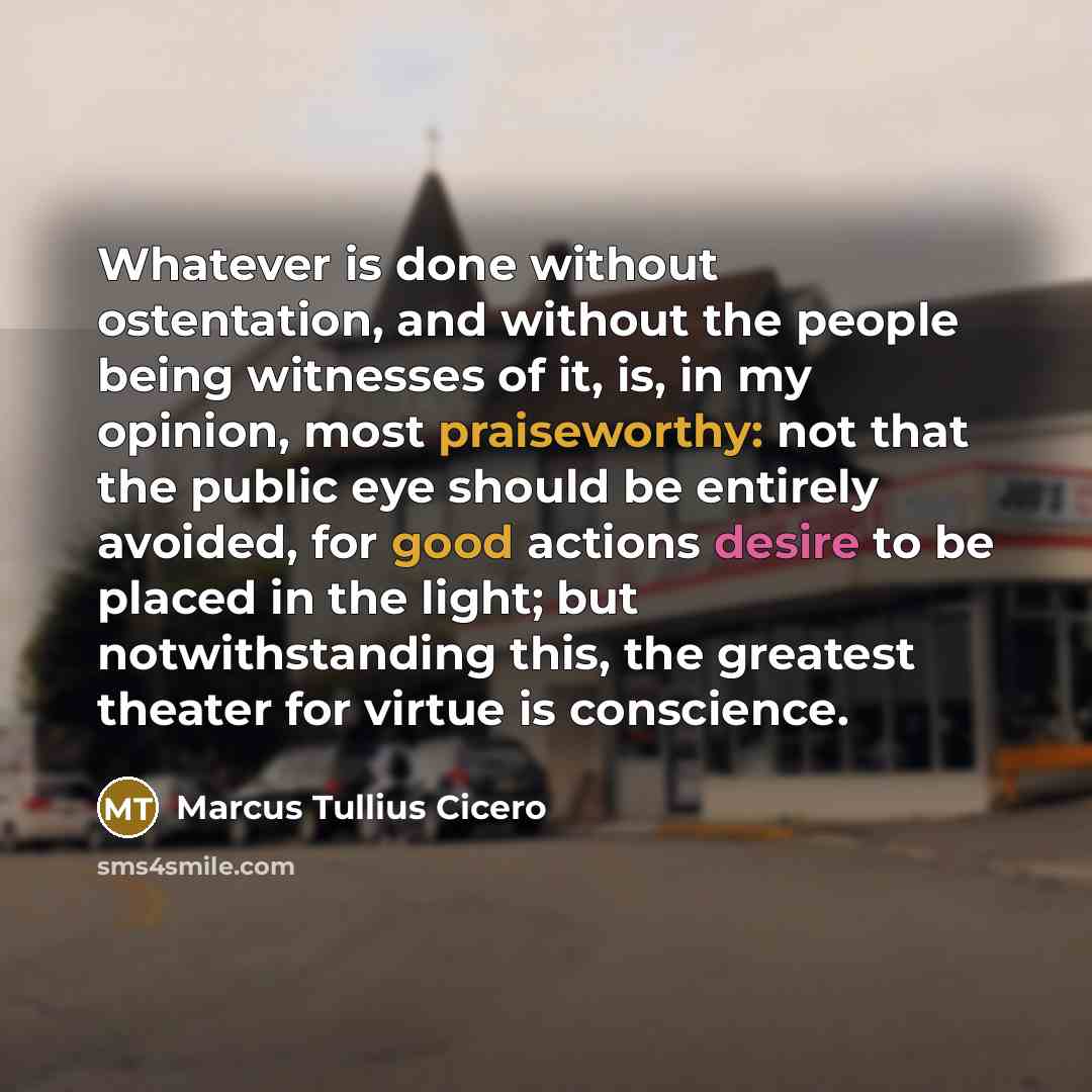 “Whatever is done without ostentation, and without the people being witnesses of it, is, in my opinion, most praiseworthy: not that the public eye should be entirely avoided, for good actions desire to be placed in the light; but notwithstanding this, the greatest theater for virtue is conscience.” quote by Marcus Tullius Cicero