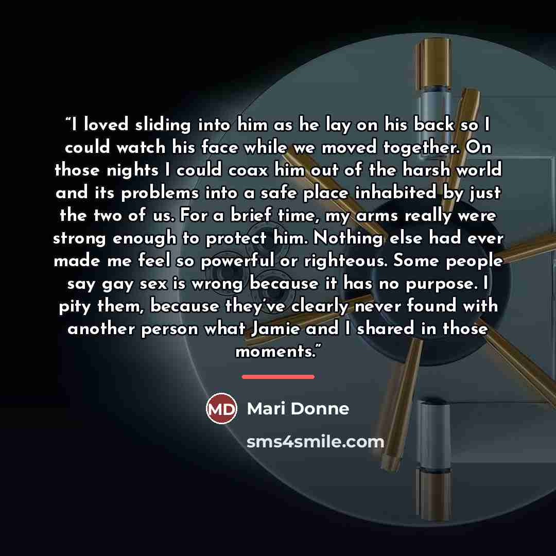 “I loved sliding into him as he lay on his back so I could watch his face while we moved together. On those nights I could coax him out of the harsh world and its problems into a safe place inhabited by just the two of us. For a brief time, my arms really were strong enough to protect him. Nothing…” quote by Mari Donne