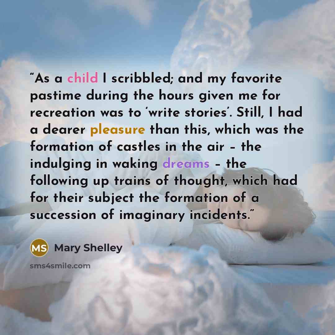 “As a child I scribbled; and my favorite pastime during the hours given me for recreation was to ‘write stories’. Still, I had a dearer pleasure than this, which was the formation of castles in the air – the indulging in waking dreams – the following up trains of thought, which had for their…” quote by Mary Shelley