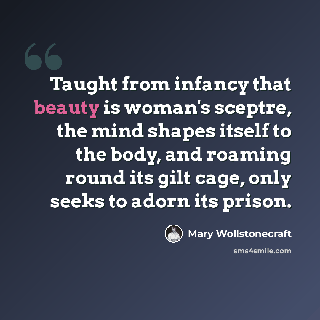“Taught from infancy that beauty is woman's sceptre, the mind shapes itself to the body, and roaming round its gilt cage, only seeks to adorn its prison.” quote by Mary Wollstonecraft